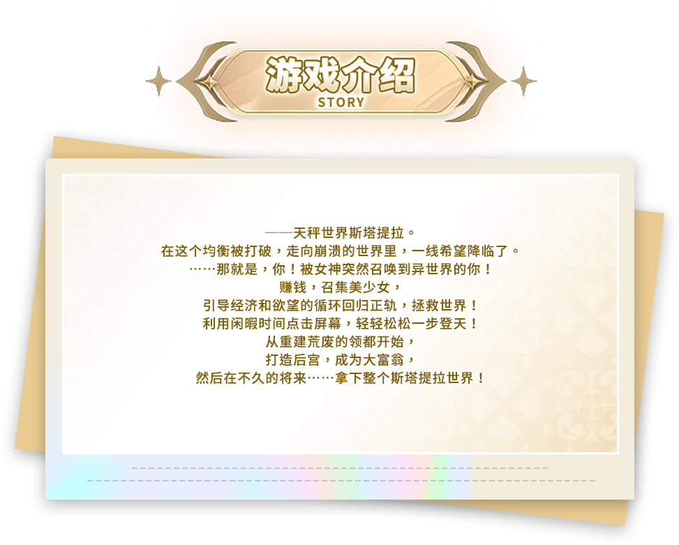 游戏介绍, ──天秤世界斯塔提拉。在这个均衡被打破，走向崩溃的世界里，一线希望降临了。……那就是，你！被女神突然召唤到异世界的你！赚钱，召集美少女，引导经济和欲望的循环回归正轨，拯救世界！利用闲暇时间点击屏幕，轻轻松松一步登天！从重建荒废的领都开始，打造后宫，成为大富翁，然后在不久的将来……拿下整个斯塔提拉世界！