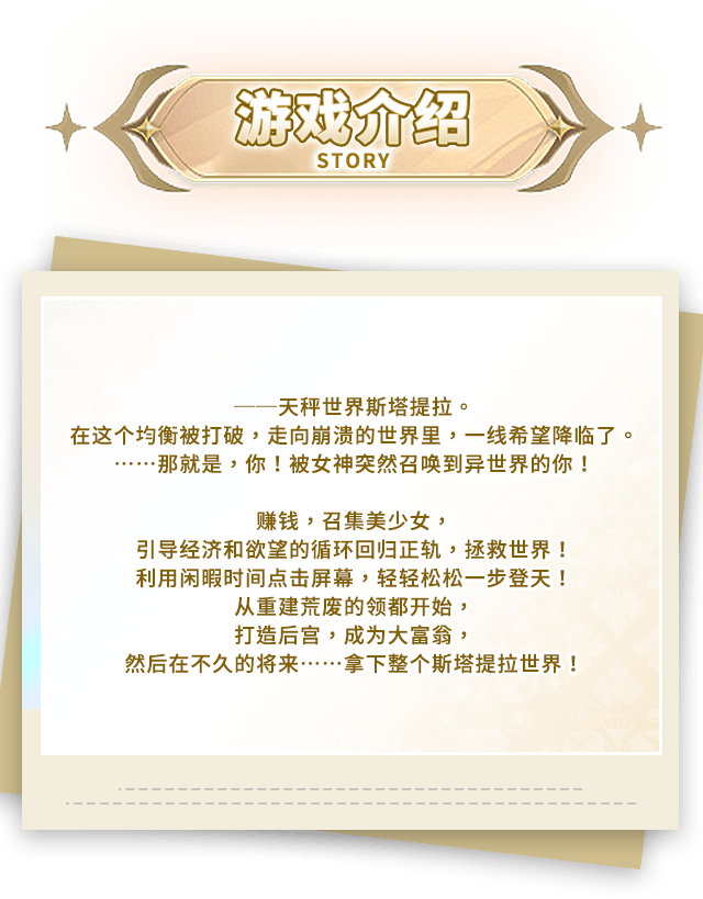 游戏介绍, ──天秤世界斯塔提拉。在这个均衡被打破，走向崩溃的世界里，一线希望降临了。……那就是，你！被女神突然召唤到异世界的你！赚钱，召集美少女，引导经济和欲望的循环回归正轨，拯救世界！利用闲暇时间点击屏幕，轻轻松松一步登天！从重建荒废的领都开始，打造后宫，成为大富翁，然后在不久的将来……拿下整个斯塔提拉世界！