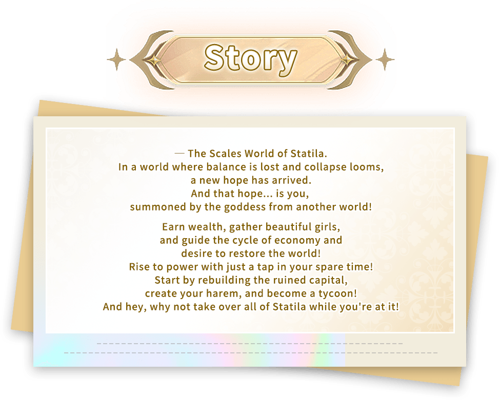 Story, ─ The Scales World of Statila.In a world where balance is lost and collapse looms, a new hope has arrived.And that hope... is you, summoned by the goddess from another world!Earn wealth, gather beautiful girls, and guide the cycle of economy and desire to restore the world!Rise to power with just a tap in your spare time!Start by rebuilding the ruined capital, create your harem, and become a tycoon!And hey, why not take over all of Statila while you're at it!
