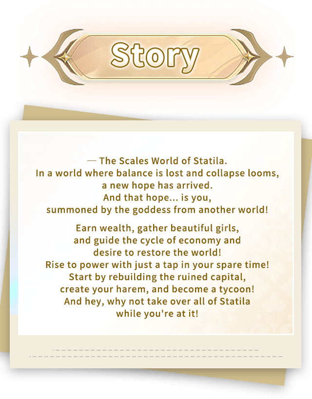 Story, ─ The Scales World of Statila.In a world where balance is lost and collapse looms, a new hope has arrived.And that hope... is you, summoned by the goddess from another world!Earn wealth, gather beautiful girls, and guide the cycle of economy and desire to restore the world!Rise to power with just a tap in your spare time!Start by rebuilding the ruined capital, create your harem, and become a tycoon!And hey, why not take over all of Statila while you're at it! Story, ─ The Scales World of Statila.In a world where balance is lost and collapse looms, a new hope has arrived.And that hope... is you, summoned by the goddess from another world!Earn wealth, gather beautiful girls, and guide the cycle of economy and desire to restore the world!Rise to power with just a tap in your spare time!Start by rebuilding the ruined capital, create your harem, and become a tycoon!And hey, why not take over all of Statila while you're at it!