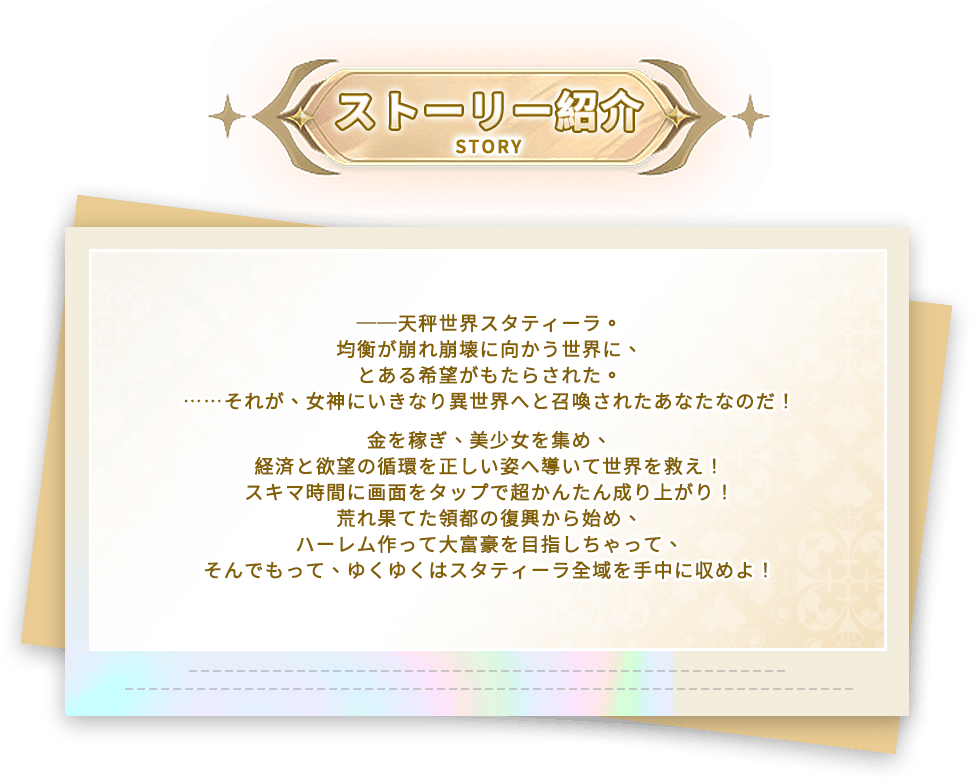 あらすじ, ──天秤世界スタティーラ。均衡が崩れ崩壊に向かう世界に、とある希望がもたらされた。……それが、女神にいきなり異世界へと召喚されたあなたなのだ！金を稼ぎ、美少女を集め、経済と欲望の循環を正しい姿へ導いて世界を救え！スキマ時間に画面をタップで超かんたん成り上がり！荒れ果てた領都の復興から始め、ハーレム作って大富豪を目指しちゃって、そんでもって、ゆくゆくはスタティーラ全域を手中に収めよ！