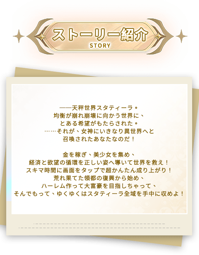 あらすじ, ──天秤世界スタティーラ。均衡が崩れ崩壊に向かう世界に、とある希望がもたらされた。……それが、女神にいきなり異世界へと召喚されたあなたなのだ！金を稼ぎ、美少女を集め、経済と欲望の循環を正しい姿へ導いて世界を救え！スキマ時間に画面をタップで超かんたん成り上がり！荒れ果てた領都の復興から始め、ハーレム作って大富豪を目指しちゃって、そんでもって、ゆくゆくはスタティーラ全域を手中に収めよ！