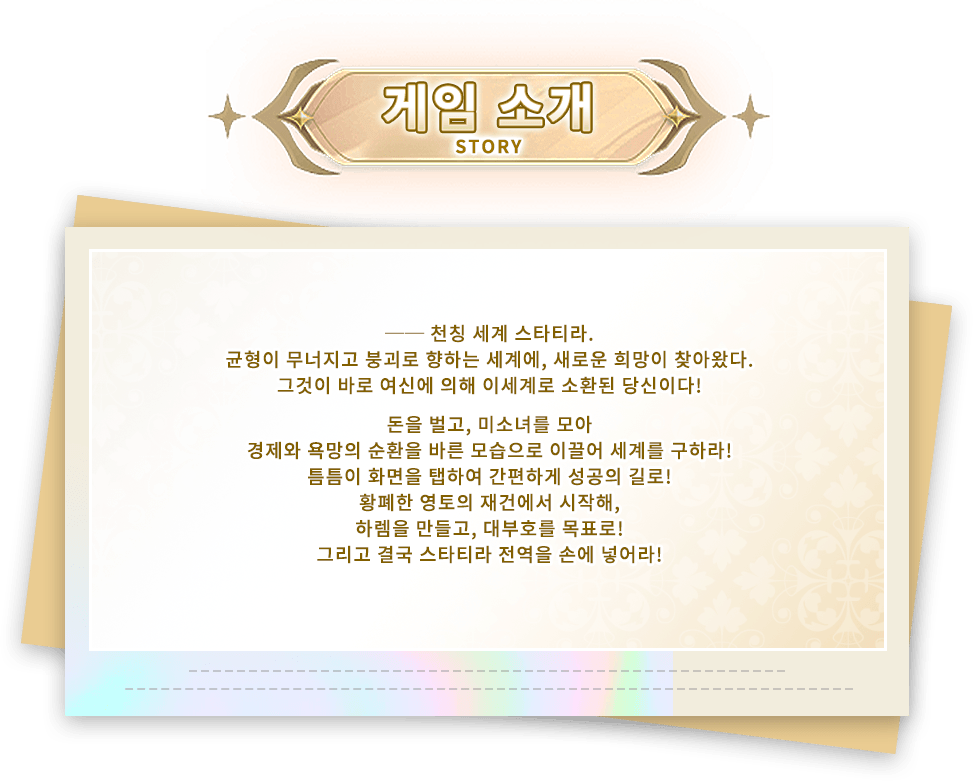 이벤트 소개, ── 천칭 세계 스타티라.균형이 무너지고 붕괴로 향하는 세계에, 새로운 희망이 찾아왔다.그것이 바로 여신에 의해 이세계로 소환된 당신이다!돈을 벌고, 미소녀를 모아,경제와 욕망의 순환을 바른 모습으로 이끌어 세계를 구하라!틈틈이 화면을 탭하여 간편하게 성공의 길로!황폐한 영토의 재건에서 시작해,하렘을 만들고, 대부호를 목표로!그리고 결국 스타티라 전역을 손에 넣어라!