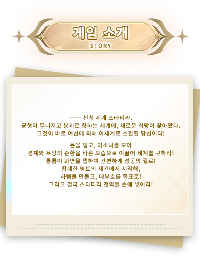 이벤트 소개, ── 천칭 세계 스타티라.균형이 무너지고 붕괴로 향하는 세계에, 새로운 희망이 찾아왔다.그것이 바로 여신에 의해 이세계로 소환된 당신이다!돈을 벌고, 미소녀를 모아,경제와 욕망의 순환을 바른 모습으로 이끌어 세계를 구하라!틈틈이 화면을 탭하여 간편하게 성공의 길로!황폐한 영토의 재건에서 시작해,하렘을 만들고, 대부호를 목표로!그리고 결국 스타티라 전역을 손에 넣어라!