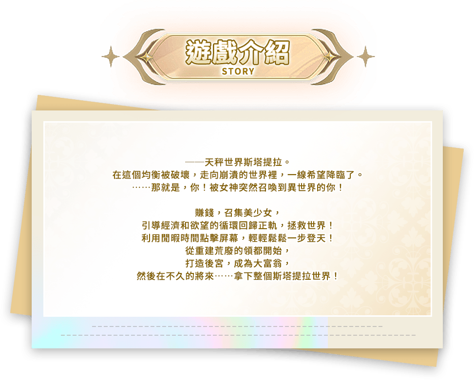 遊戲介紹, ──天秤世界斯塔提拉。在這個均衡被破壞，走向崩潰的世界裡，一線希望降臨了。……那就是，你！被女神突然召喚到異世界的你！賺錢，召集美少女，引導經濟和欲望的循環回歸正軌，拯救世界！利用閒暇時間點擊屏幕，輕輕鬆鬆一步登天！從重建荒廢的領都開始，打造後宮，成為大富翁，然後在不久的將來……拿下整個斯塔提拉世界！
