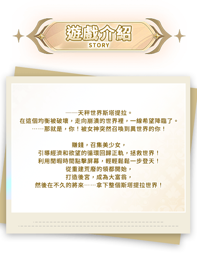 遊戲介紹, ──天秤世界斯塔提拉。在這個均衡被破壞，走向崩潰的世界裡，一線希望降臨了。……那就是，你！被女神突然召喚到異世界的你！賺錢，召集美少女，引導經濟和欲望的循環回歸正軌，拯救世界！利用閒暇時間點擊屏幕，輕輕鬆鬆一步登天！從重建荒廢的領都開始，打造後宮，成為大富翁，然後在不久的將來……拿下整個斯塔提拉世界！